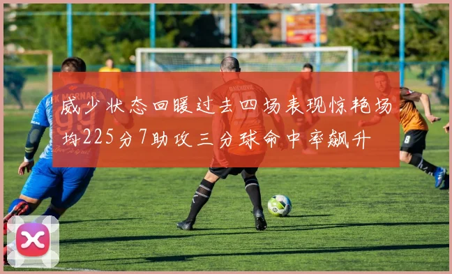 威少状态回暖过去四场表现惊艳场均225分7助攻三分球命中率飙升