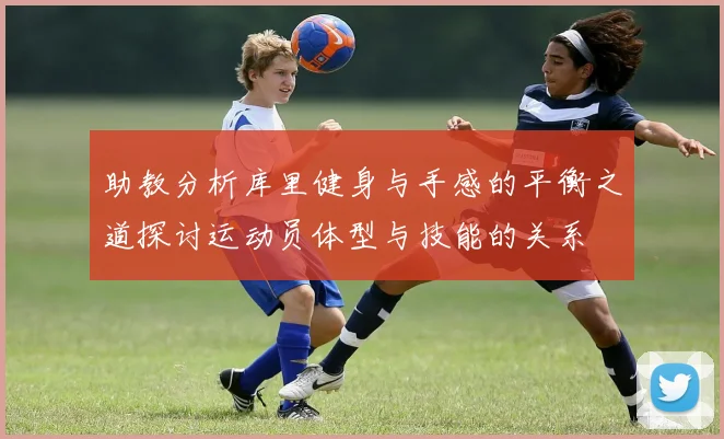 助教分析库里健身与手感的平衡之道探讨运动员体型与技能的关系