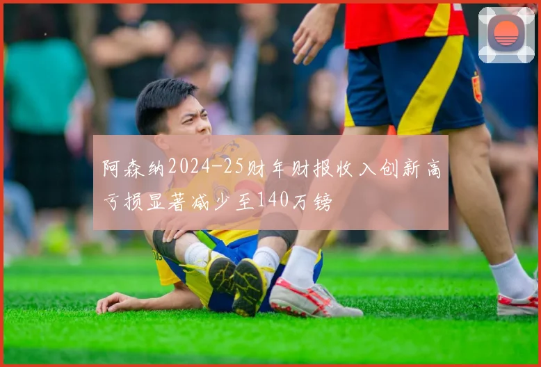 阿森纳2024-25财年财报收入创新高亏损显著减少至140万镑