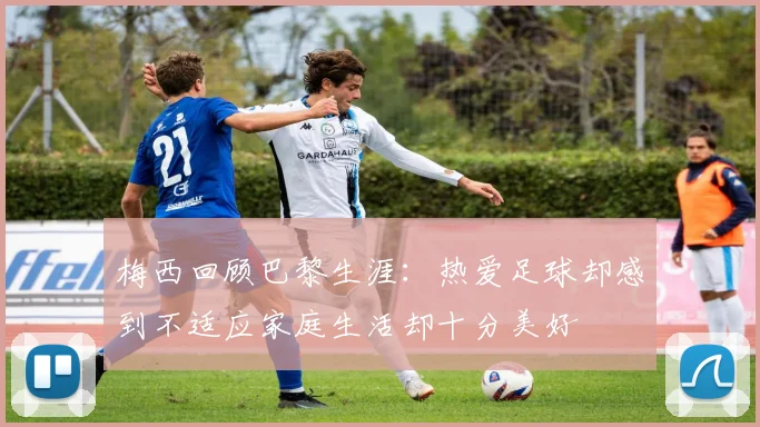 梅西回顾巴黎生涯：热爱足球却感到不适应家庭生活却十分美好