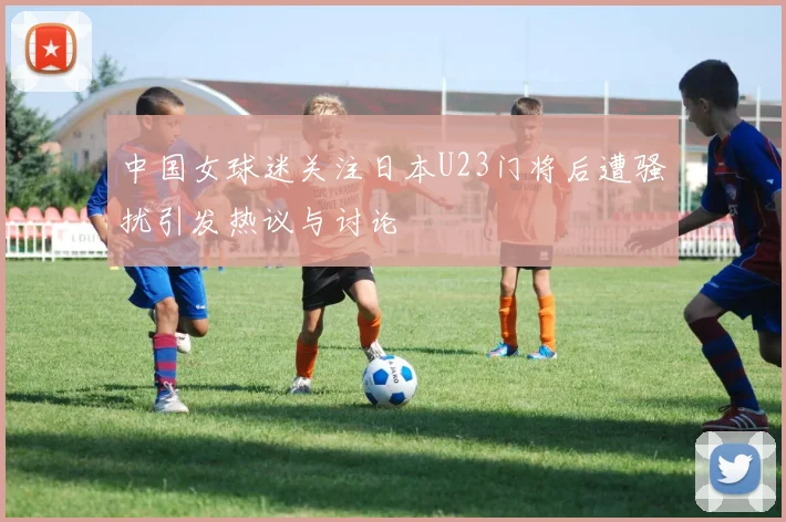 中国女球迷关注日本U23门将后遭骚扰引发热议与讨论