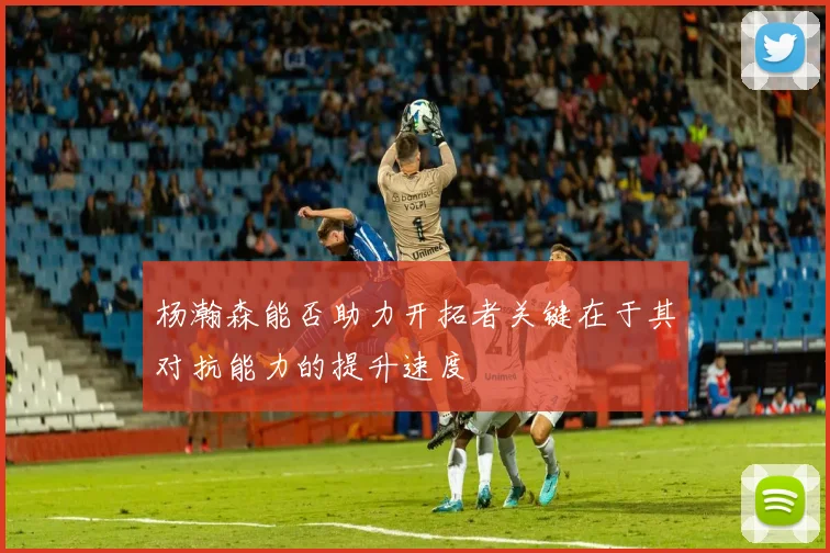 杨瀚森能否助力开拓者关键在于其对抗能力的提升速度