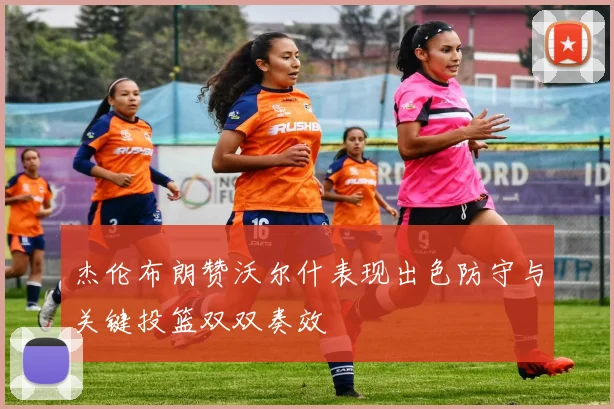 杰伦布朗赞沃尔什表现出色防守与关键投篮双双奏效