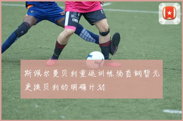 斯佩尔曼贝利重返训练场首钢暂无更换贝利的明确计划