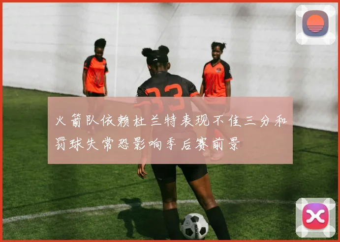 火箭队依赖杜兰特表现不佳三分和罚球失常恐影响季后赛前景