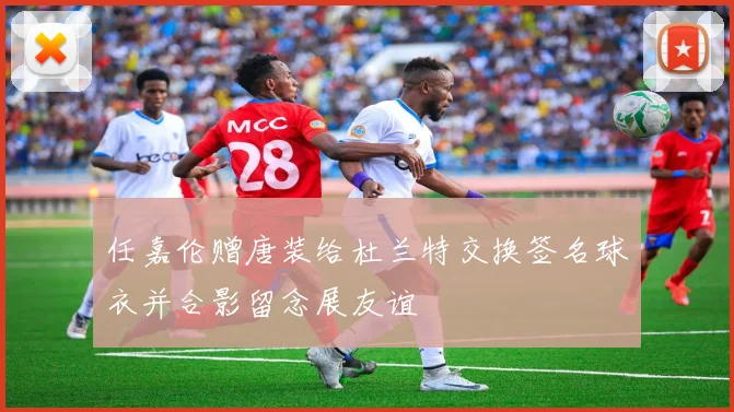 任嘉伦赠唐装给杜兰特交换签名球衣并合影留念展友谊