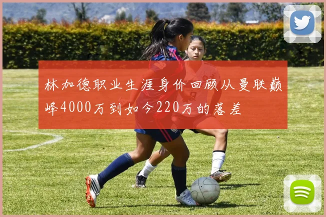 林加德职业生涯身价回顾从曼联巅峰4000万到如今220万的落差