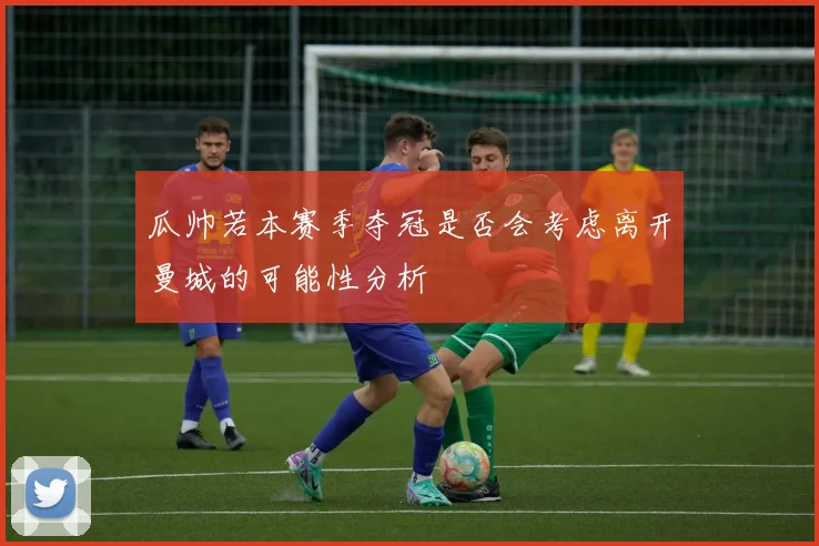 瓜帅若本赛季夺冠是否会考虑离开曼城的可能性分析