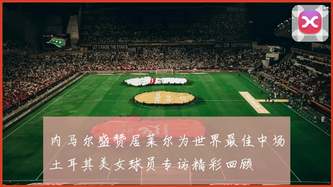 内马尔盛赞居莱尔为世界最佳中场土耳其美女球员专访精彩回顾