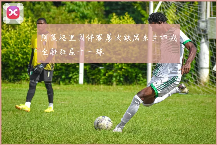 阿莱格里因停赛屡次缺席米兰四战全胜狂轰十一球