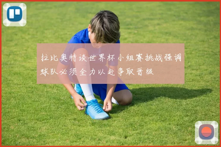 拉比奥特谈世界杯小组赛挑战强调球队必须全力以赴争取晋级