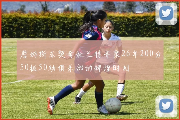 詹姆斯东契奇杜兰特齐聚26年200分50板50助俱乐部的辉煌时刻