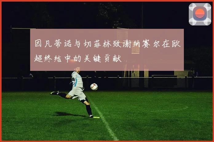 因凡蒂诺与切菲林致谢纳赛尔在欧超终结中的关键贡献