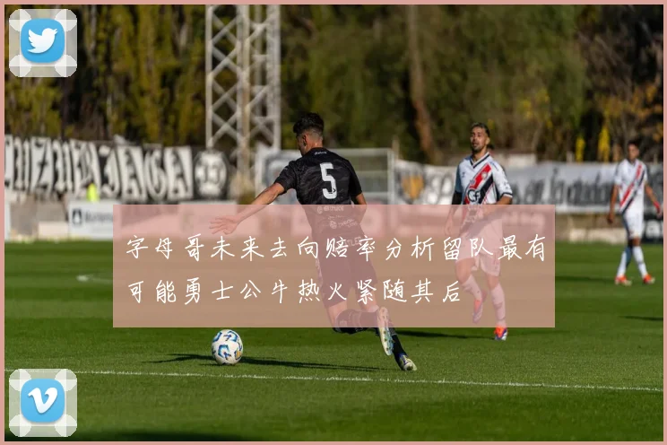字母哥未来去向赔率分析留队最有可能勇士公牛热火紧随其后
