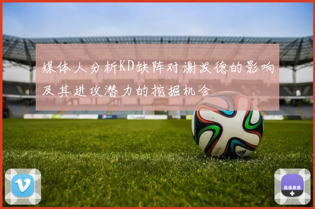 媒体人分析KD缺阵对谢泼德的影响及其进攻潜力的挖掘机会