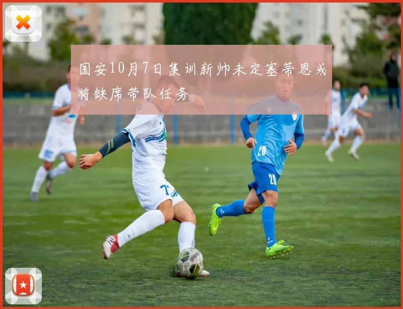 国安10月7日集训新帅未定塞蒂恩或将缺席带队任务