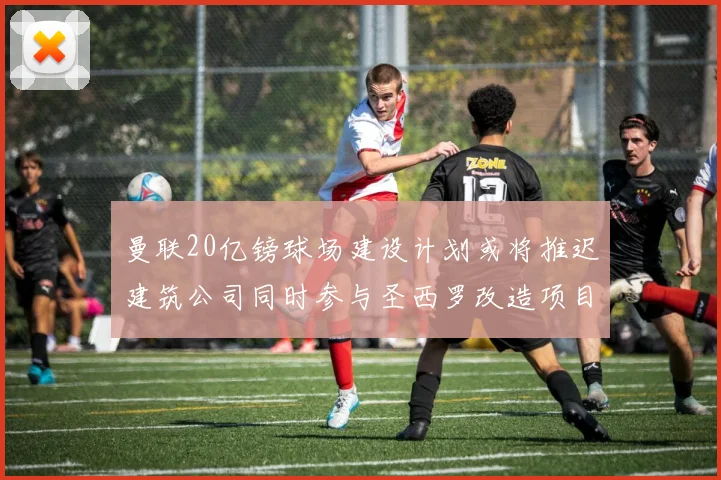 曼联20亿镑球场建设计划或将推迟建筑公司同时参与圣西罗改造项目