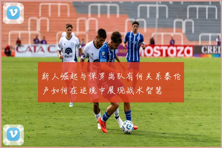 新人崛起与保罗离队有何关系泰伦卢如何在逆境中展现战术智慧