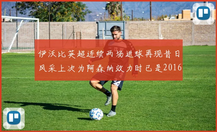 伊沃比英超连续两场进球再现昔日风采上次为阿森纳效力时已是2016年