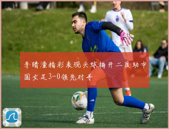 李晴潼精彩表现头球梅开二度助中国女足3-0领先对手