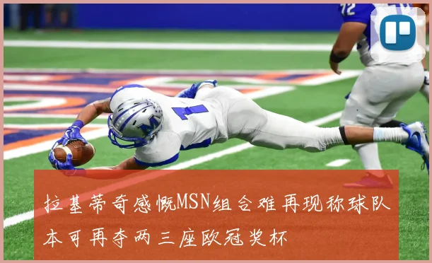 拉基蒂奇感慨MSN组合难再现称球队本可再夺两三座欧冠奖杯