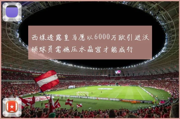 西媒透露皇马愿以6000万欧引进沃顿球员需施压水晶宫才能成行