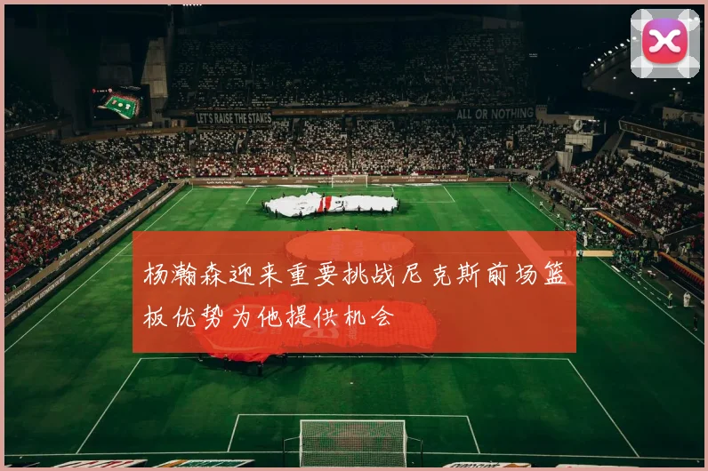 杨瀚森迎来重要挑战尼克斯前场篮板优势为他提供机会