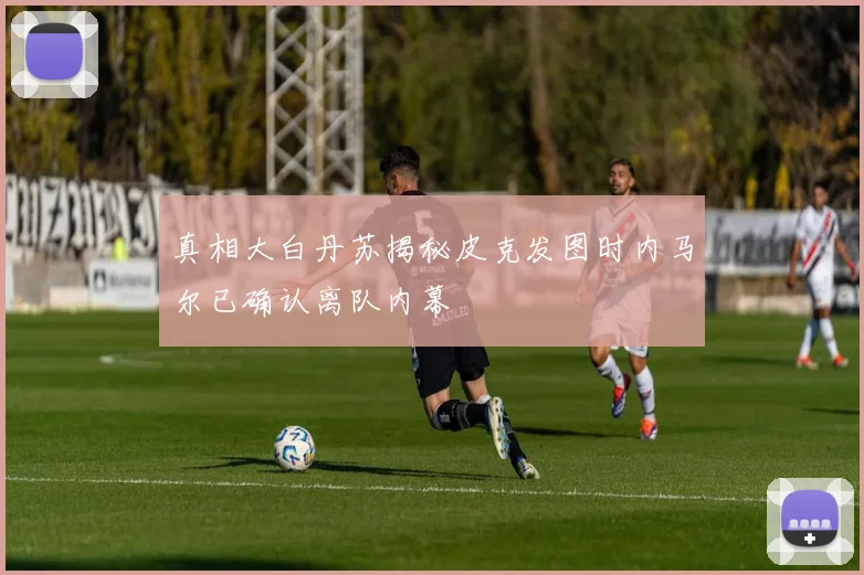 真相大白丹苏揭秘皮克发图时内马尔已确认离队内幕