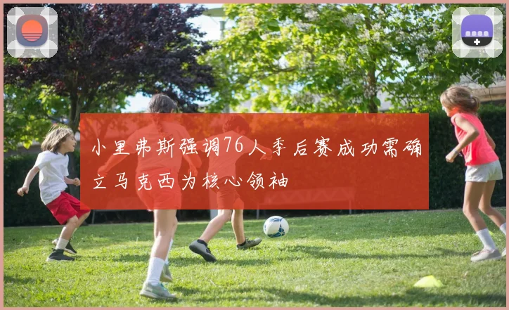 小里弗斯强调76人季后赛成功需确立马克西为核心领袖