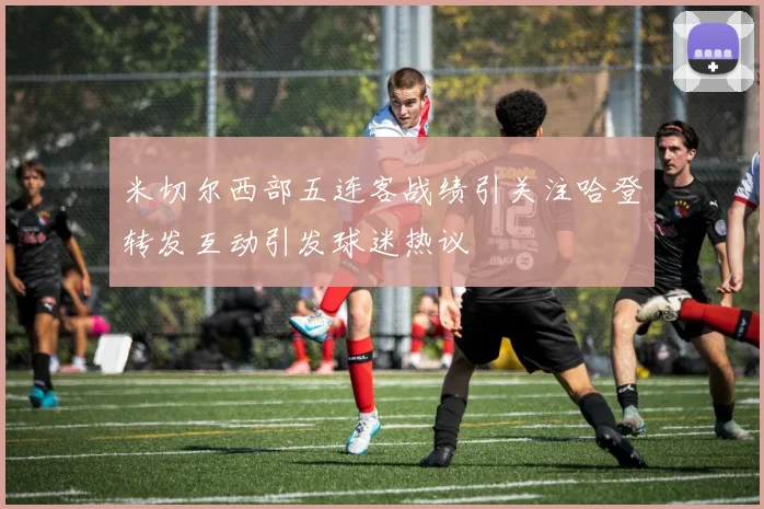 米切尔西部五连客战绩引关注哈登转发互动引发球迷热议