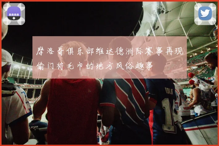 摩洛哥俱乐部维达德洲际赛事再现偷门将毛巾的地方风俗趣事