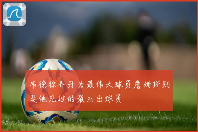 韦德称乔丹为最伟大球员詹姆斯则是他见过的最杰出球员