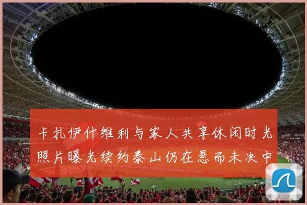卡扎伊什维利与家人共享休闲时光照片曝光续约泰山仍在悬而未决中