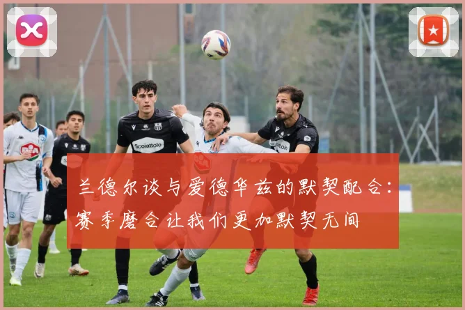 兰德尔谈与爱德华兹的默契配合：赛季磨合让我们更加默契无间