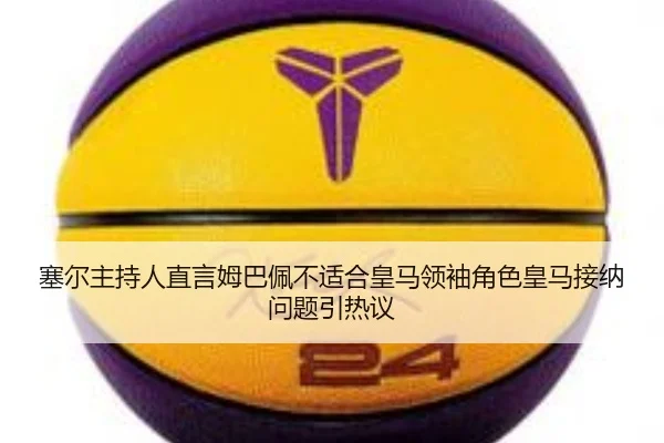 塞尔主持人直言姆巴佩不适合皇马领袖角色皇马接纳问题引热议 | 3377Sports